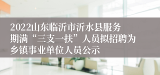 2022山东临沂市沂水县服务期满“三支一扶”人员拟招聘为乡镇事业单位人员公示