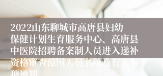 2022山东聊城市高唐县妇幼保健计划生育服务中心、高唐县中医院招聘备案制人员进入递补资格审查范围人员名单及有关事项通知