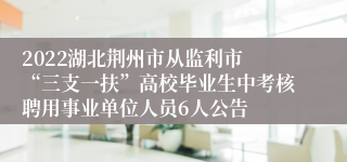 2022湖北荆州市从监利市 “三支一扶”高校毕业生中考核聘用事业单位人员6人公告