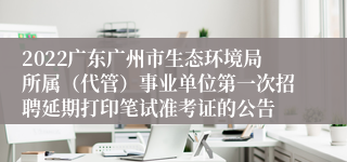 2022广东广州市生态环境局所属（代管）事业单位第一次招聘延期打印笔试准考证的公告