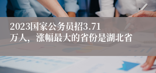 2023国家公务员招3.71万人，涨幅最大的省份是湖北省