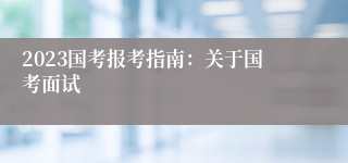 2023国考报考指南：关于国考面试