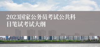 2023国家公务员考试公共科目笔试考试大纲