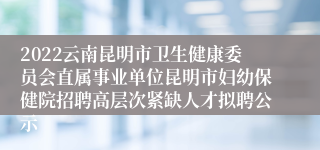 2022云南昆明市卫生健康委员会直属事业单位昆明市妇幼保健院招聘高层次紧缺人才拟聘公示