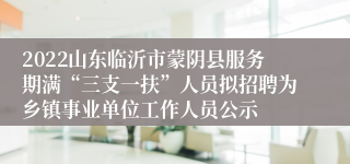 2022山东临沂市蒙阴县服务期满“三支一扶”人员拟招聘为乡镇事业单位工作人员公示
