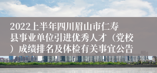 2022上半年四川眉山市仁寿县事业单位引进优秀人才（党校）成绩排名及体检有关事宜公告