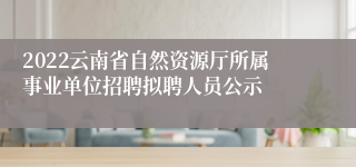 2022云南省自然资源厅所属事业单位招聘拟聘人员公示