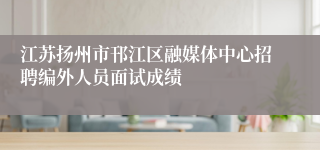 江苏扬州市邗江区融媒体中心招聘编外人员面试成绩