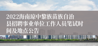 2022海南琼中黎族苗族自治县招聘事业单位工作人员笔试时间及地点公告