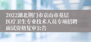 2022湖北荆门市京山市基层医疗卫生专业技术人员专项招聘面试资格复审公告