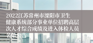 2022江苏常州市溧阳市卫生健康系统部分事业单位招聘高层次人才综合成绩及进入体检人员名单公告