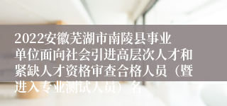 2022安徽芜湖市南陵县事业单位面向社会引进高层次人才和紧缺人才资格审查合格人员（暨进入专业测试人员）名