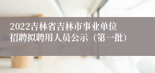 2022吉林省吉林市事业单位招聘拟聘用人员公示（第一批）