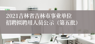 2021吉林省吉林市事业单位招聘拟聘用人员公示（第五批）