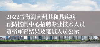 2022青海海南州共和县疾病预防控制中心招聘专业技术人员资格审查结果及笔试人员公示