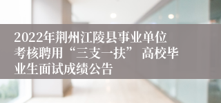 2022年荆州江陵县事业单位考核聘用“三支一扶” 高校毕业生面试成绩公告