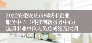 2022安徽安庆市桐城市企业服务中心（科技创新服务中心）选调事业单位人员总成绩及拟调入人选名单公示