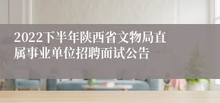 2022下半年陕西省文物局直属事业单位招聘面试公告