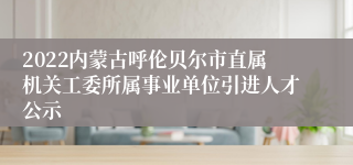 2022内蒙古呼伦贝尔市直属机关工委所属事业单位引进人才公示