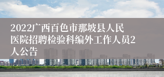 2022广西百色市那坡县人民医院招聘检验科编外工作人员2人公告