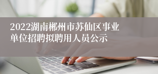 2022湖南郴州市苏仙区事业单位招聘拟聘用人员公示