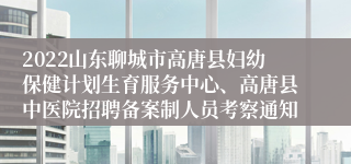 2022山东聊城市高唐县妇幼保健计划生育服务中心、高唐县中医院招聘备案制人员考察通知