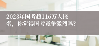 2023年国考超116万人报名，你觉得国考竞争激烈吗？