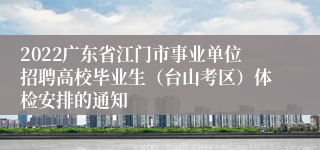 2022广东省江门市事业单位招聘高校毕业生（台山考区）体检安排的通知
