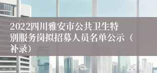 2022四川雅安市公共卫生特别服务岗拟招募人员名单公示（补录）