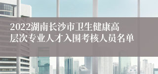 2022湖南长沙市卫生健康高层次专业人才入围考核人员名单