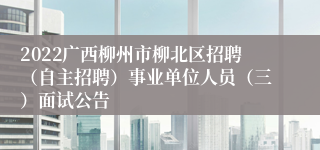 2022广西柳州市柳北区招聘（自主招聘）事业单位人员（三）面试公告