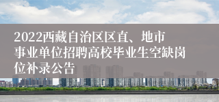 2022西藏自治区区直、地市事业单位招聘高校毕业生空缺岗位补录公告