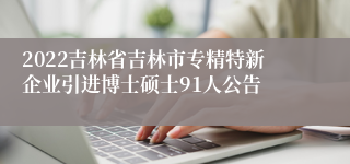 2022吉林省吉林市专精特新企业引进博士硕士91人公告