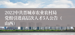 2022中共晋城市农业农村局党组引进高层次人才5人公告（山西）