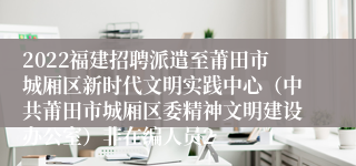 2022福建招聘派遣至莆田市城厢区新时代文明实践中心（中共莆田市城厢区委精神文明建设办公室）非在编人员2