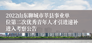 2022山东聊城市莘县事业单位第二次优秀青年人才引进递补进入考察公告