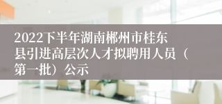 2022下半年湖南郴州市桂东县引进高层次人才拟聘用人员（第一批）公示