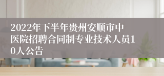 2022年下半年贵州安顺市中医院招聘合同制专业技术人员10人公告