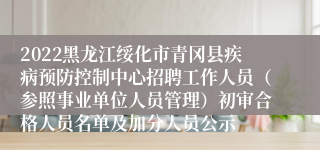 2022黑龙江绥化市青冈县疾病预防控制中心招聘工作人员（参照事业单位人员管理）初审合格人员名单及加分人员公示