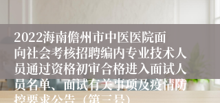 2022海南儋州市中医医院面向社会考核招聘编内专业技术人员通过资格初审合格进入面试人员名单、面试有关事项及疫情防控要求公告（第三号）