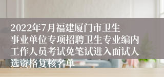 2022年7月福建厦门市卫生事业单位专项招聘卫生专业编内工作人员考试免笔试进入面试人选资格复核名单