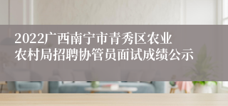 2022广西南宁市青秀区农业农村局招聘协管员面试成绩公示