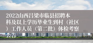 2022山西吕梁市临县招聘本科及以上学历毕业生到村（社区）工作人员（第二批）体检考察公告