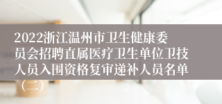 2022浙江温州市卫生健康委员会招聘直属医疗卫生单位卫技人员入围资格复审递补人员名单（二）