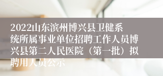 2022山东滨州博兴县卫健系统所属事业单位招聘工作人员博兴县第二人民医院（第一批）拟聘用人员公示