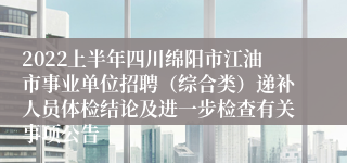 2022上半年四川绵阳市江油市事业单位招聘（综合类）递补人员体检结论及进一步检查有关事项公告