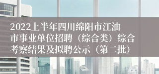 2022上半年四川绵阳市江油市事业单位招聘（综合类）综合考察结果及拟聘公示（第二批）