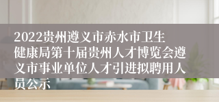 2022贵州遵义市赤水市卫生健康局第十届贵州人才博览会遵义市事业单位人才引进拟聘用人员公示