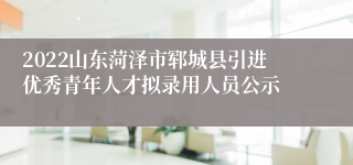 2022山东菏泽市郓城县引进优秀青年人才拟录用人员公示