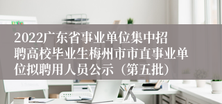 2022广东省事业单位集中招聘高校毕业生梅州市市直事业单位拟聘用人员公示（第五批）